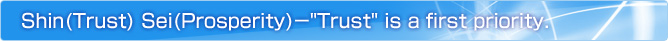 Shin(Trust) Sei(Prosperity)"Trust" is a first priority.